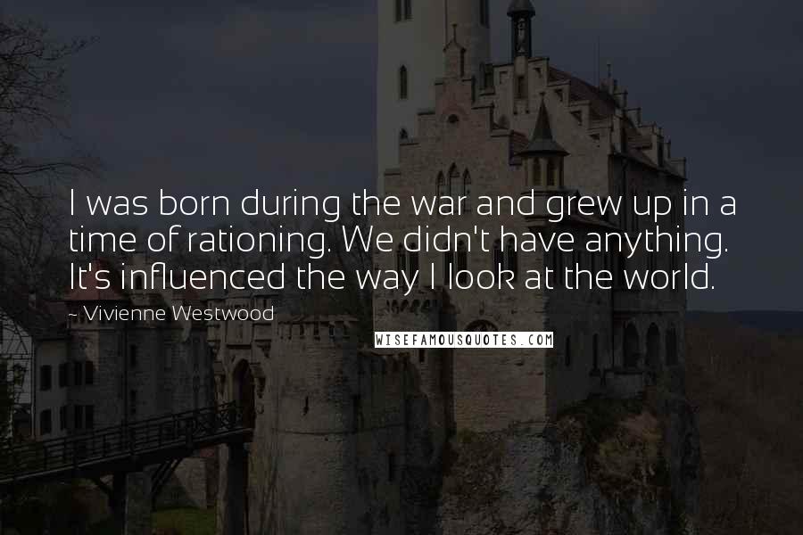 Vivienne Westwood quotes: I was born during the war and grew up in a time of rationing. We didn't have anything. It's influenced the way I look at the world.