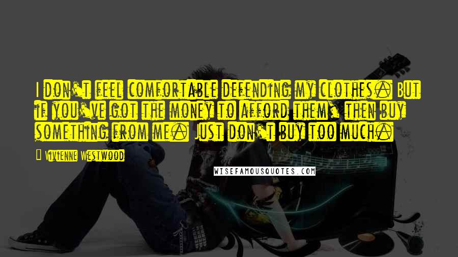 Vivienne Westwood quotes: I don't feel comfortable defending my clothes. But if you've got the money to afford them, then buy something from me. Just don't buy too much.