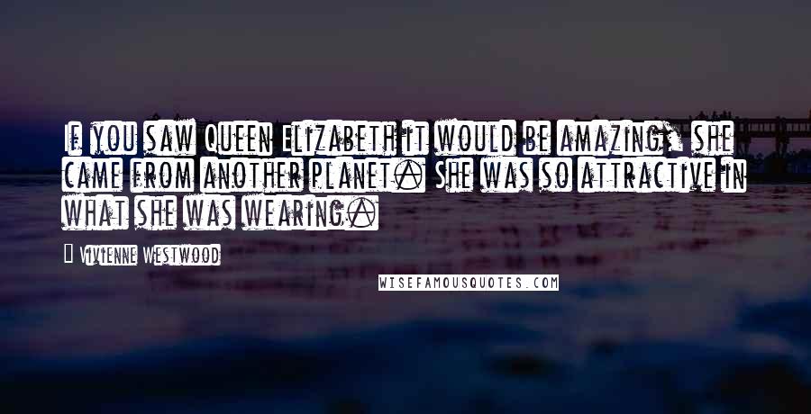 Vivienne Westwood quotes: If you saw Queen Elizabeth it would be amazing, she came from another planet. She was so attractive in what she was wearing.