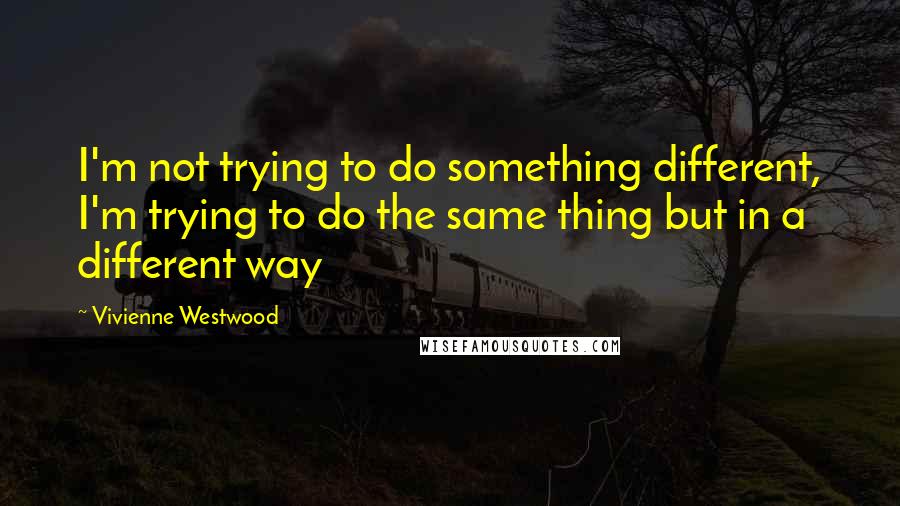 Vivienne Westwood quotes: I'm not trying to do something different, I'm trying to do the same thing but in a different way