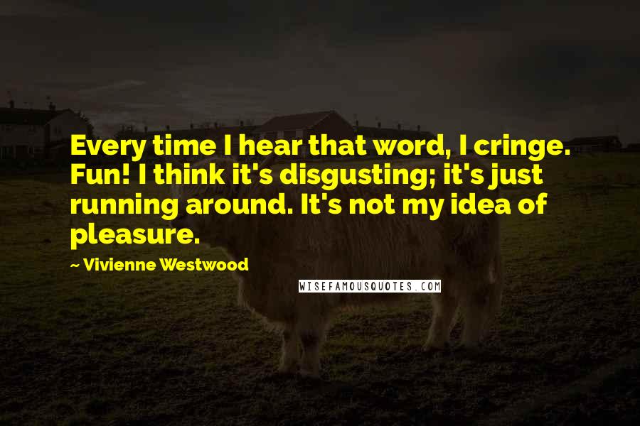 Vivienne Westwood quotes: Every time I hear that word, I cringe. Fun! I think it's disgusting; it's just running around. It's not my idea of pleasure.