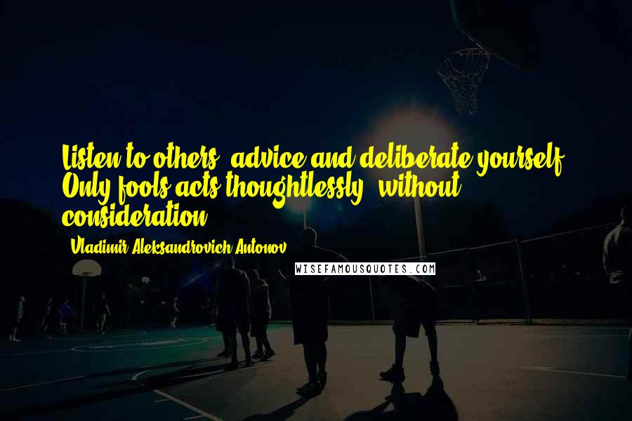 Vladimir Aleksandrovich Antonov quotes: Listen to others' advice and deliberate yourself. Only fools acts thoughtlessly, without consideration!
