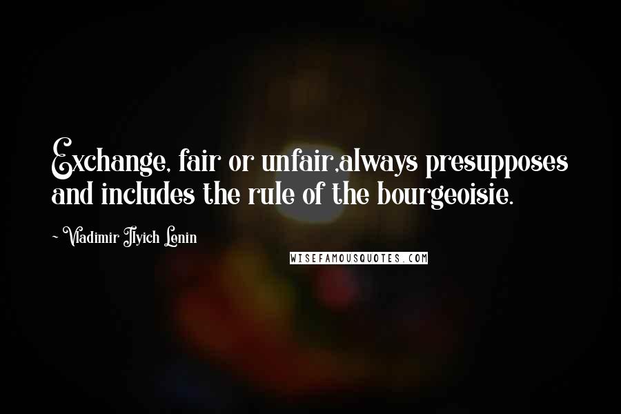 Vladimir Ilyich Lenin quotes: Exchange, fair or unfair,always presupposes and includes the rule of the bourgeoisie.