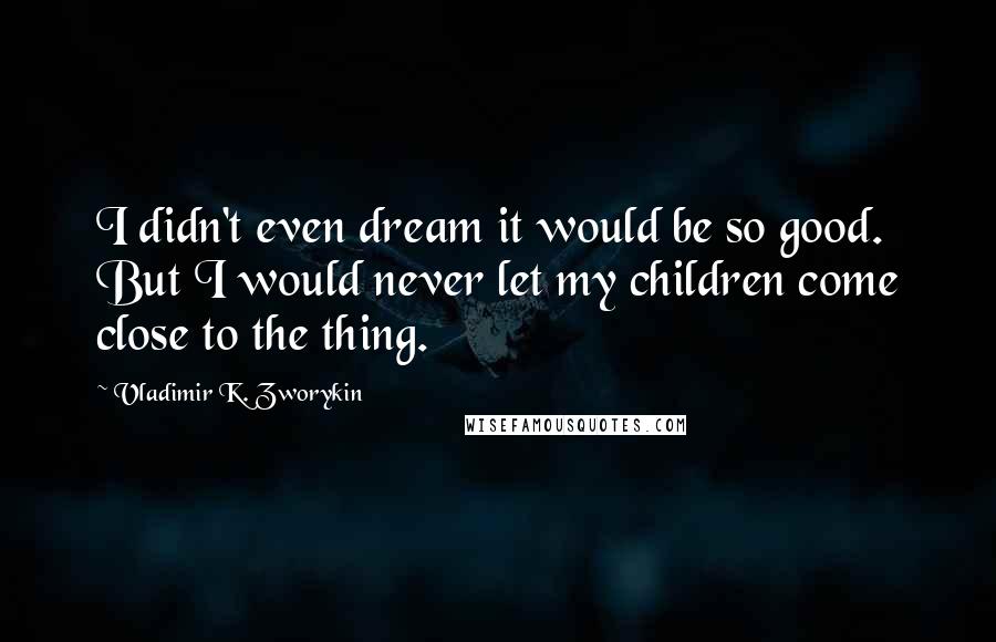 Vladimir K. Zworykin quotes: I didn't even dream it would be so good. But I would never let my children come close to the thing.