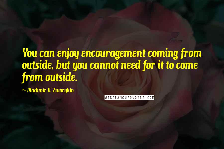 Vladimir K. Zworykin quotes: You can enjoy encouragement coming from outside, but you cannot need for it to come from outside.