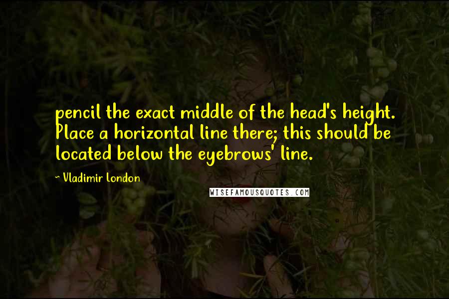 Vladimir London quotes: pencil the exact middle of the head's height. Place a horizontal line there; this should be located below the eyebrows' line. Vladimir London quotes: pencil the exact middle of the head's height. Place a horizontal line there; this should be located below the eyebrows' line.