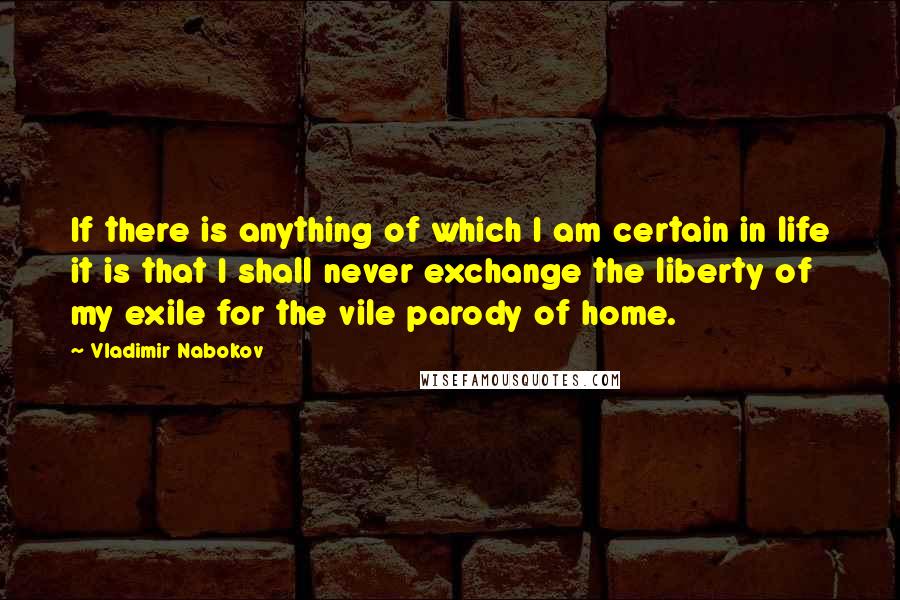 Vladimir Nabokov quotes: If there is anything of which I am certain in life it is that I shall never exchange the liberty of my exile for the vile parody of home. Vladimir Nabokov quotes: If there is anything of which I am certain in life it is that I shall never exchange the liberty of my exile for the vile parody of home.