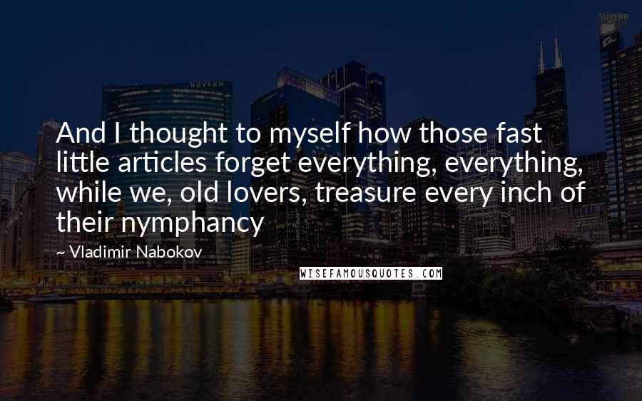 Vladimir Nabokov quotes: And I thought to myself how those fast little articles forget everything, everything, while we, old lovers, treasure every inch of their nymphancy Vladimir Nabokov quotes: And I thought to myself how those fast little articles forget everything, everything, while we, old lovers, treasure every inch of their nymphancy