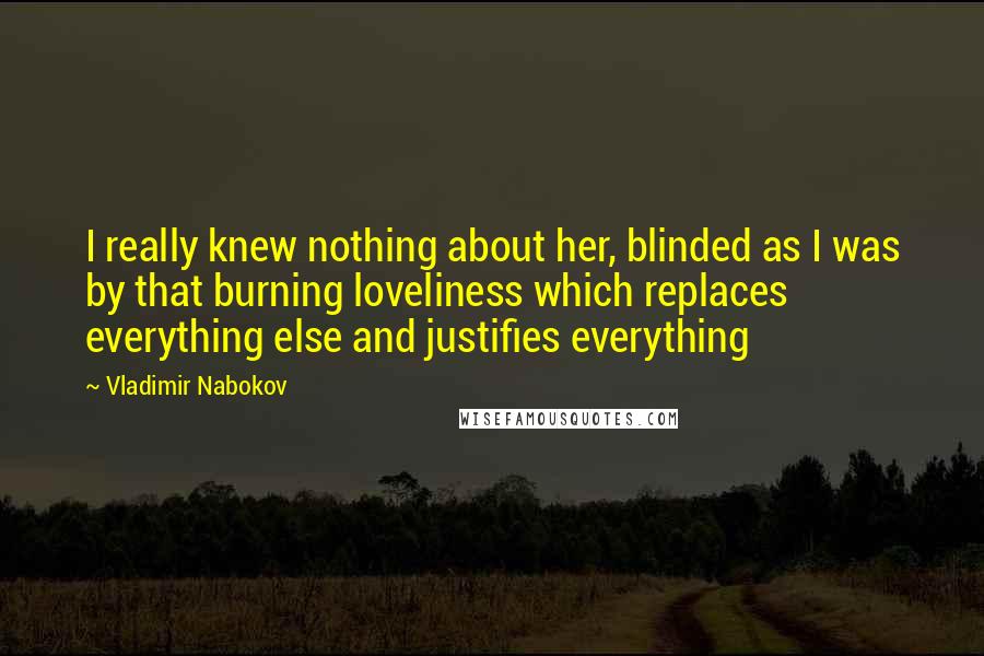 Vladimir Nabokov quotes: I really knew nothing about her, blinded as I was by that burning loveliness which replaces everything else and justifies everything Vladimir Nabokov quotes: I really knew nothing about her, blinded as I was by that burning loveliness which replaces everything else and justifies everything