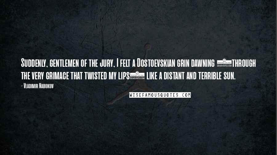 Vladimir Nabokov quotes: Suddenly, gentlemen of the jury, I felt a Dostoevskian grin dawning (through the very grimace that twisted my lips) like a distant and terrible sun. Vladimir Nabokov quotes: Suddenly, gentlemen of the jury, I felt a Dostoevskian grin dawning (through the very grimace that twisted my lips) like a distant and terrible sun.