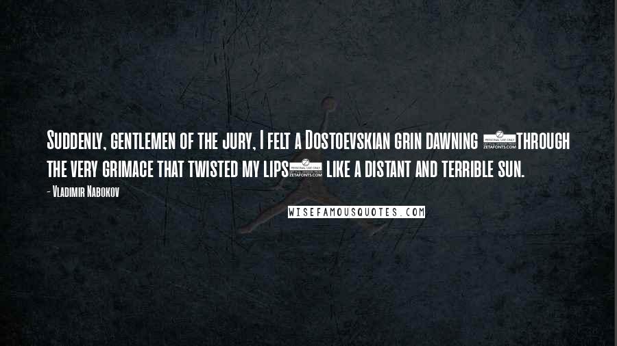 Vladimir Nabokov quotes: Suddenly, gentlemen of the jury, I felt a Dostoevskian grin dawning (through the very grimace that twisted my lips) like a distant and terrible sun.