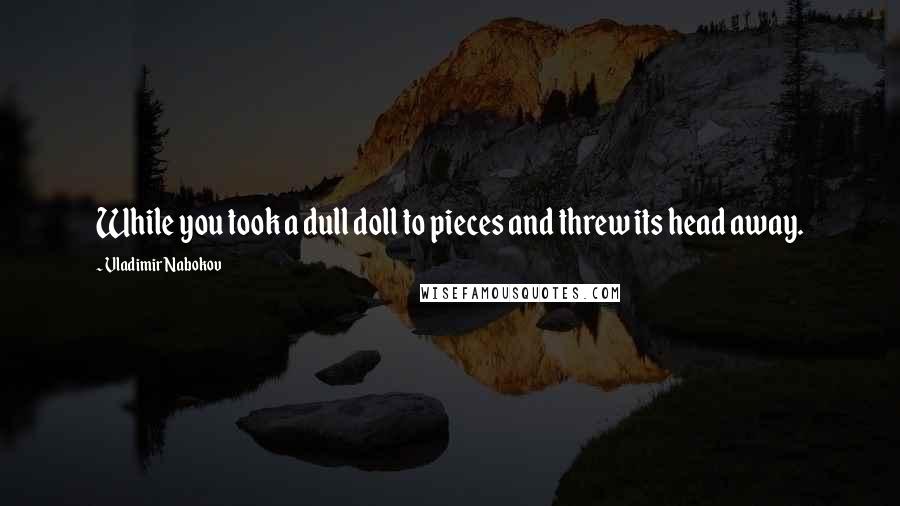 Vladimir Nabokov quotes: While you took a dull doll to pieces and threw its head away.