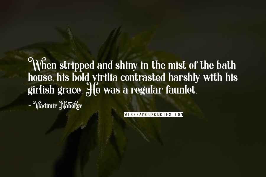 Vladimir Nabokov quotes: When stripped and shiny in the mist of the bath house, his bold virilia contrasted harshly with his girlish grace. He was a regular faunlet. Vladimir Nabokov quotes: When stripped and shiny in the mist of the bath house, his bold virilia contrasted harshly with his girlish grace. He was a regular faunlet.