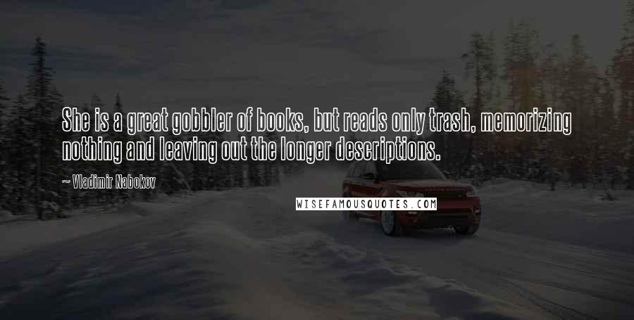 Vladimir Nabokov quotes: She is a great gobbler of books, but reads only trash, memorizing nothing and leaving out the longer descriptions. Vladimir Nabokov quotes: She is a great gobbler of books, but reads only trash, memorizing nothing and leaving out the longer descriptions.