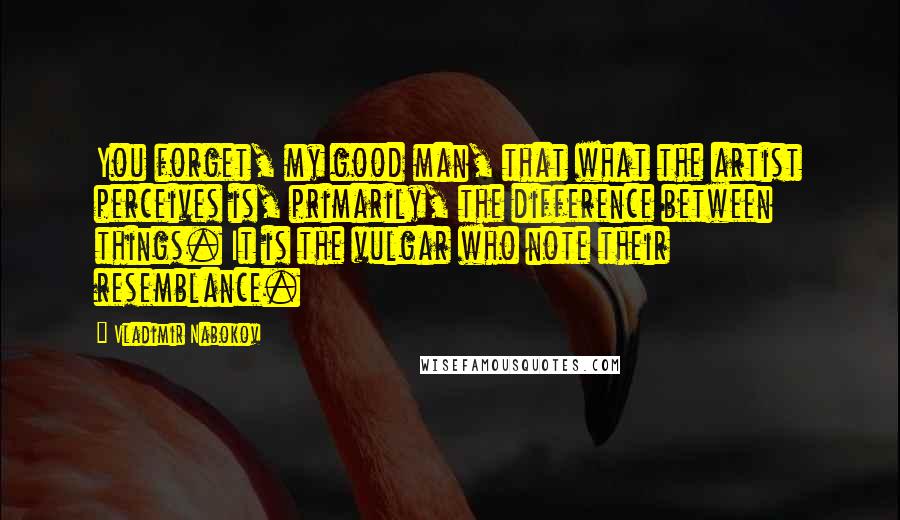 Vladimir Nabokov quotes: You forget, my good man, that what the artist perceives is, primarily, the difference between things. It is the vulgar who note their resemblance.