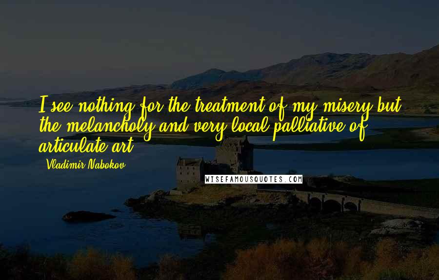 Vladimir Nabokov quotes: I see nothing for the treatment of my misery but the melancholy and very local palliative of articulate art. Vladimir Nabokov quotes: I see nothing for the treatment of my misery but the melancholy and very local palliative of articulate art.