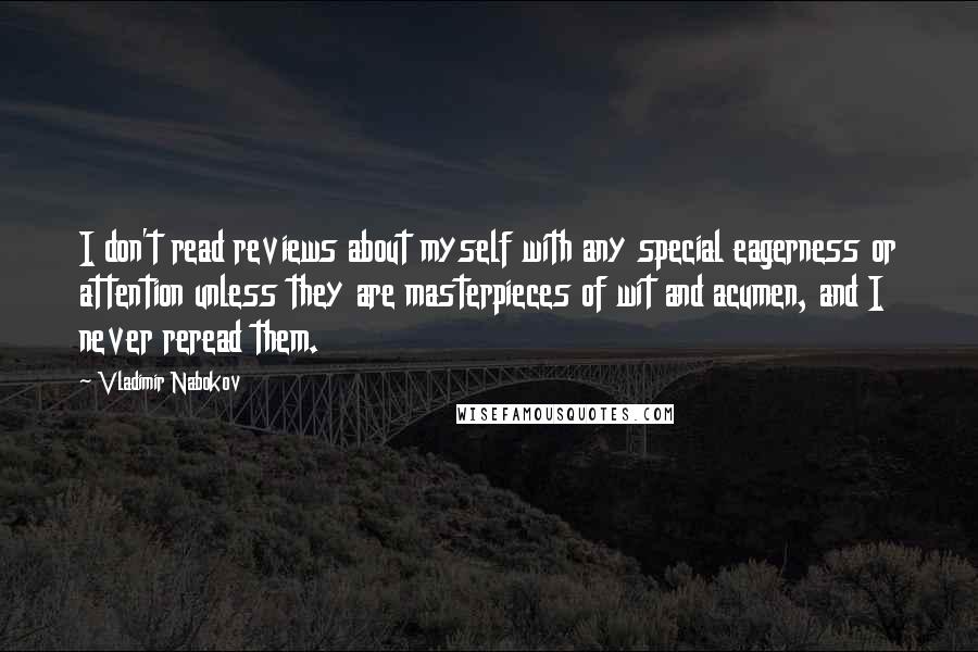 Vladimir Nabokov quotes: I don't read reviews about myself with any special eagerness or attention unless they are masterpieces of wit and acumen, and I never reread them. Vladimir Nabokov quotes: I don't read reviews about myself with any special eagerness or attention unless they are masterpieces of wit and acumen, and I never reread them.