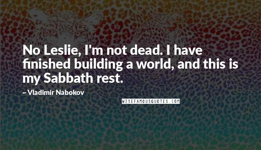 Vladimir Nabokov quotes: No Leslie, I'm not dead. I have finished building a world, and this is my Sabbath rest.