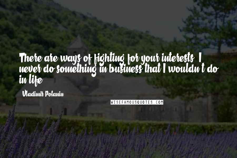 Vladimir Potanin quotes: There are ways of fighting for your interests. I never do something in business that I wouldn't do in life.
