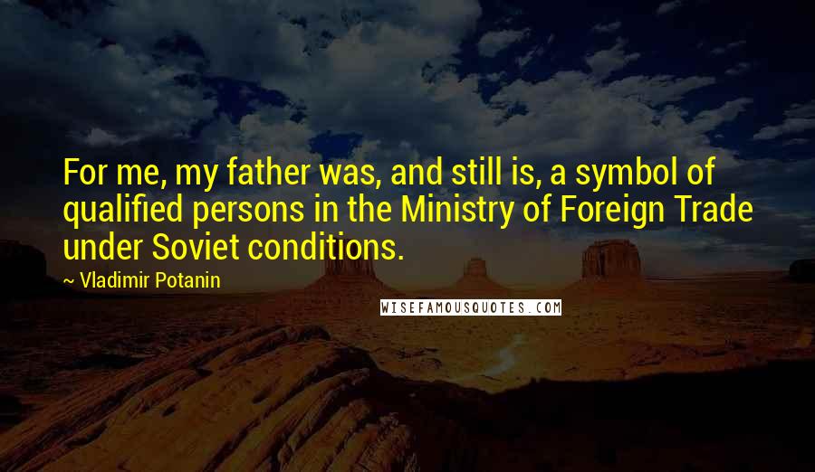 Vladimir Potanin quotes: For me, my father was, and still is, a symbol of qualified persons in the Ministry of Foreign Trade under Soviet conditions.