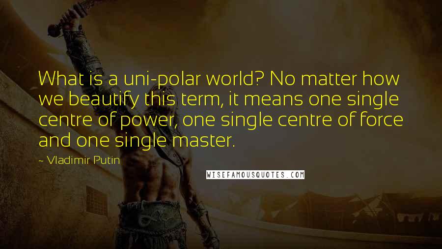 Vladimir Putin quotes: What is a uni-polar world? No matter how we beautify this term, it means one single centre of power, one single centre of force and one single master.