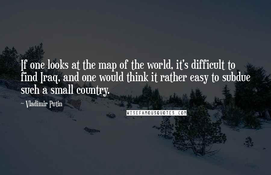 Vladimir Putin quotes: If one looks at the map of the world, it's difficult to find Iraq, and one would think it rather easy to subdue such a small country.