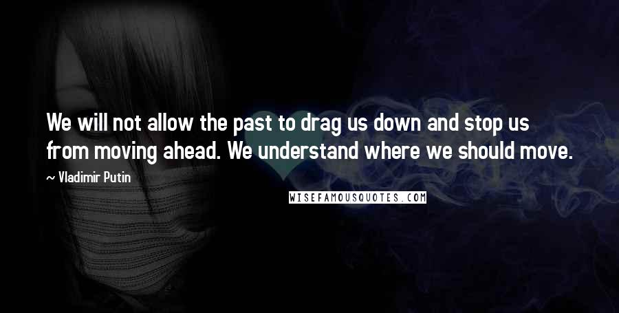 Vladimir Putin quotes: We will not allow the past to drag us down and stop us from moving ahead. We understand where we should move.