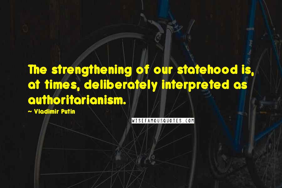 Vladimir Putin quotes: The strengthening of our statehood is, at times, deliberately interpreted as authoritarianism.