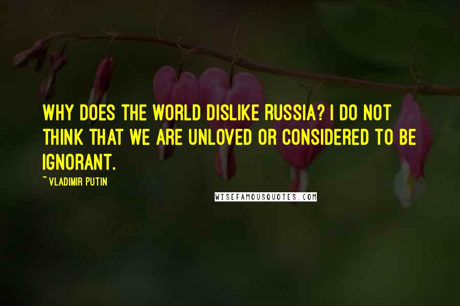 Vladimir Putin quotes: Why does the world dislike Russia? I do not think that we are unloved or considered to be ignorant.