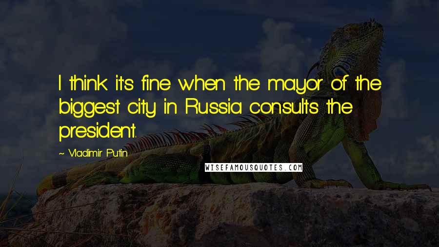 Vladimir Putin quotes: I think it's fine when the mayor of the biggest city in Russia consults the president.