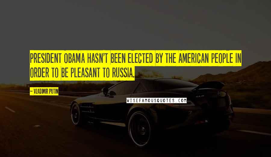 Vladimir Putin quotes: President Obama hasn't been elected by the American people in order to be pleasant to Russia.