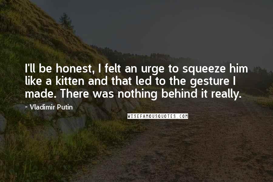 Vladimir Putin quotes: I'll be honest, I felt an urge to squeeze him like a kitten and that led to the gesture I made. There was nothing behind it really.