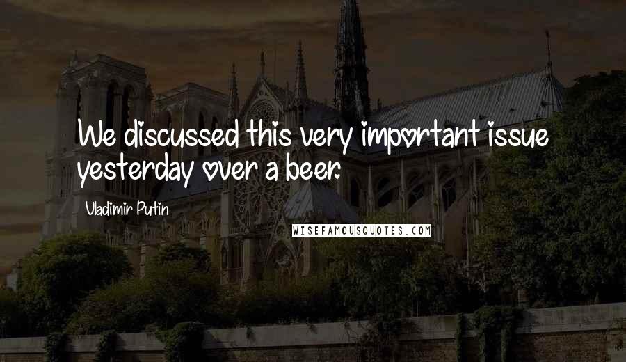 Vladimir Putin quotes: We discussed this very important issue yesterday over a beer.