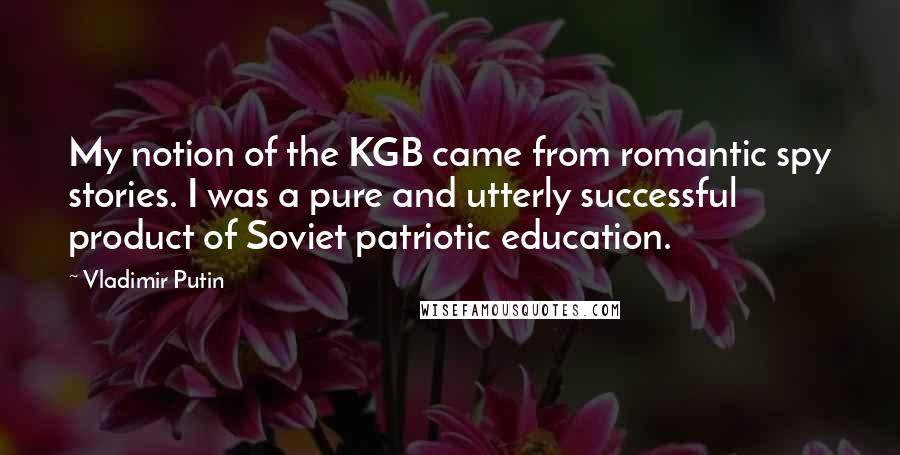 Vladimir Putin quotes: My notion of the KGB came from romantic spy stories. I was a pure and utterly successful product of Soviet patriotic education.