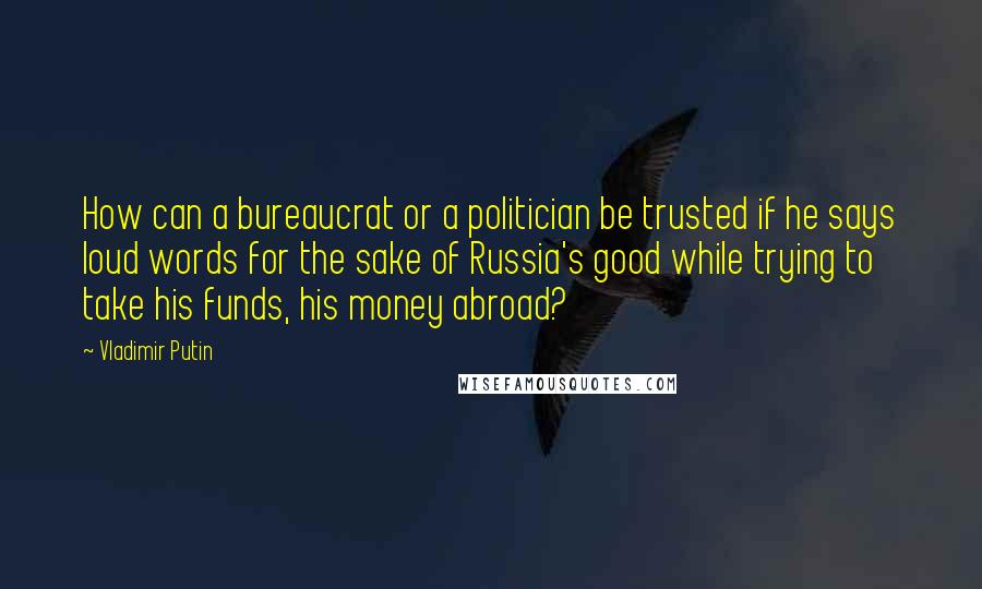 Vladimir Putin quotes: How can a bureaucrat or a politician be trusted if he says loud words for the sake of Russia's good while trying to take his funds, his money abroad?