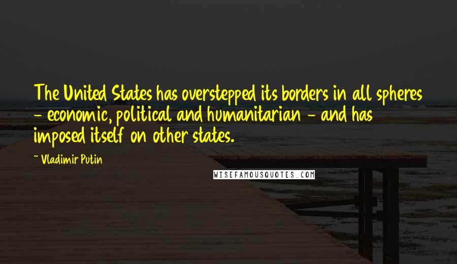 Vladimir Putin quotes: The United States has overstepped its borders in all spheres - economic, political and humanitarian - and has imposed itself on other states.