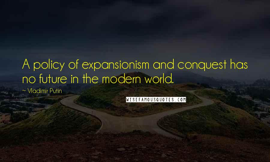 Vladimir Putin quotes: A policy of expansionism and conquest has no future in the modern world.