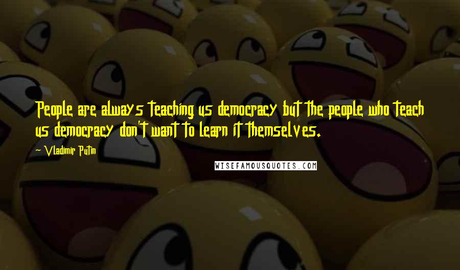 Vladimir Putin quotes: People are always teaching us democracy but the people who teach us democracy don't want to learn it themselves.
