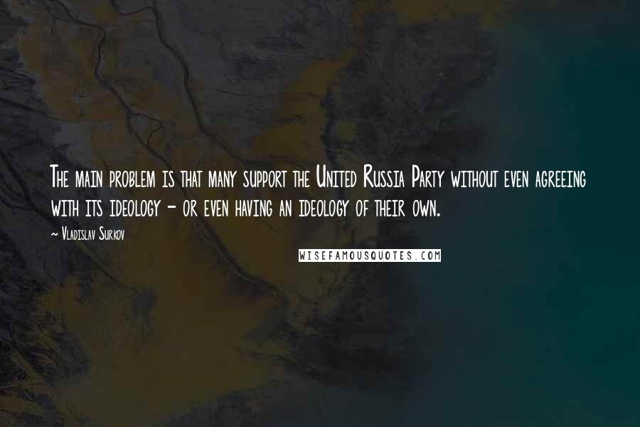 Vladislav Surkov quotes: The main problem is that many support the United Russia Party without even agreeing with its ideology - or even having an ideology of their own.