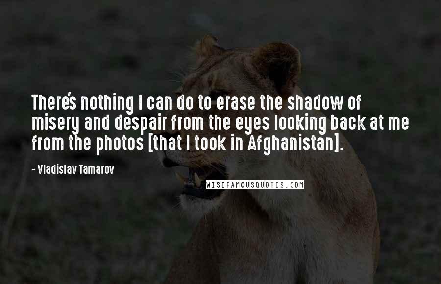 Vladislav Tamarov quotes: There's nothing I can do to erase the shadow of misery and despair from the eyes looking back at me from the photos [that I took in Afghanistan].