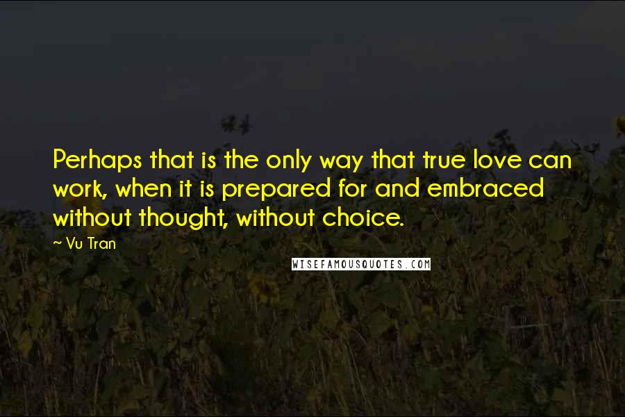 Vu Tran quotes: Perhaps that is the only way that true love can work, when it is prepared for and embraced without thought, without choice.