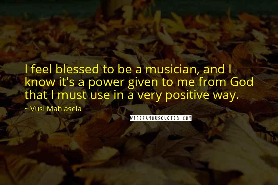 Vusi Mahlasela quotes: I feel blessed to be a musician, and I know it's a power given to me from God that I must use in a very positive way.