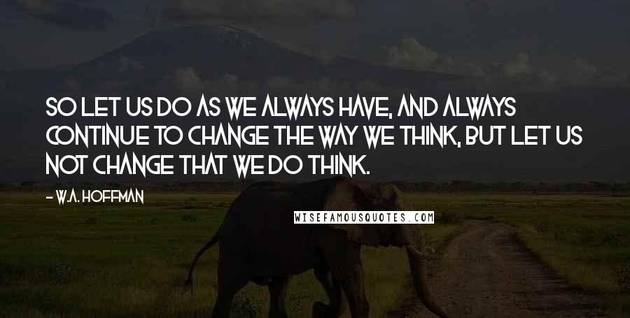 W.A. Hoffman quotes: So let us do as we always have, and always continue to change the way we think, but let us not change that we do think. W.A. Hoffman quotes: So let us do as we always have, and always continue to change the way we think, but let us not change that we do think.