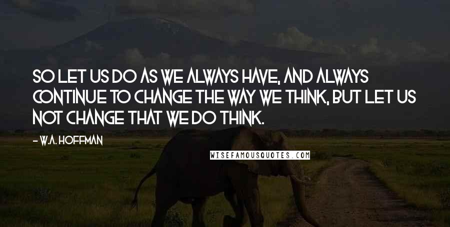 W.A. Hoffman quotes: So let us do as we always have, and always continue to change the way we think, but let us not change that we do think.