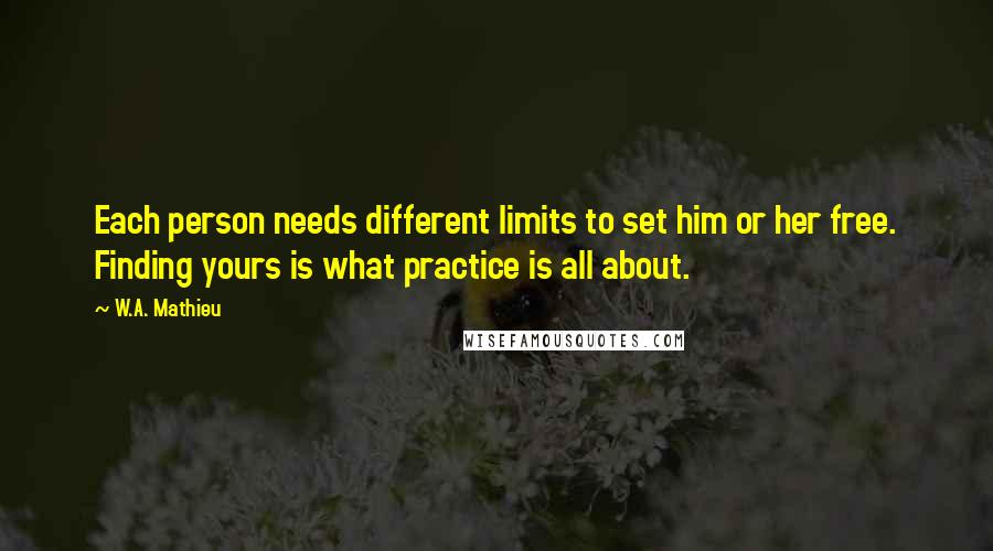 W.A. Mathieu quotes: Each person needs different limits to set him or her free. Finding yours is what practice is all about.