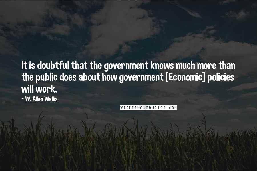 W. Allen Wallis quotes: It is doubtful that the government knows much more than the public does about how government [Economic] policies will work.