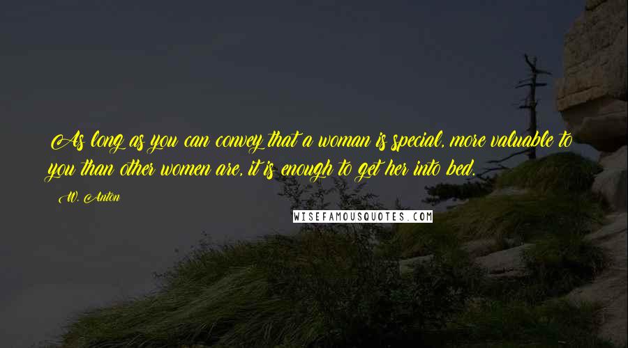 W. Anton quotes: As long as you can convey that a woman is special, more valuable to you than other women are, it is enough to get her into bed. W. Anton quotes: As long as you can convey that a woman is special, more valuable to you than other women are, it is enough to get her into bed.