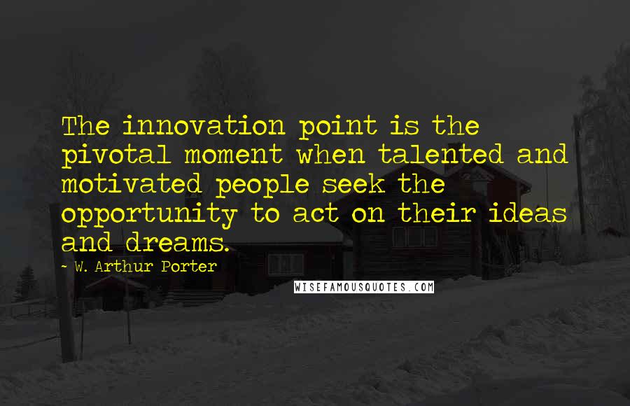 W. Arthur Porter quotes: The innovation point is the pivotal moment when talented and motivated people seek the opportunity to act on their ideas and dreams. W. Arthur Porter quotes: The innovation point is the pivotal moment when talented and motivated people seek the opportunity to act on their ideas and dreams.