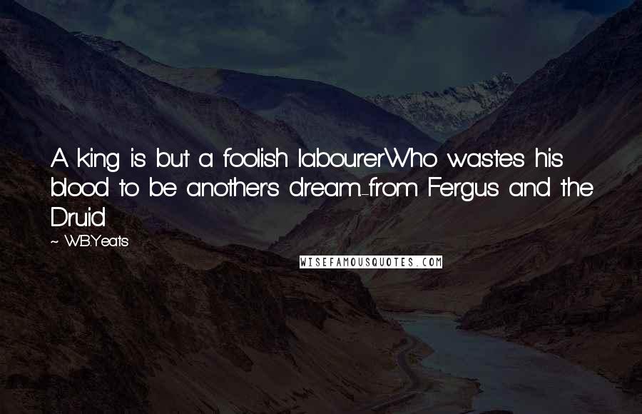 W.B.Yeats quotes: A king is but a foolish labourerWho wastes his blood to be another's dream.-from Fergus and the Druid