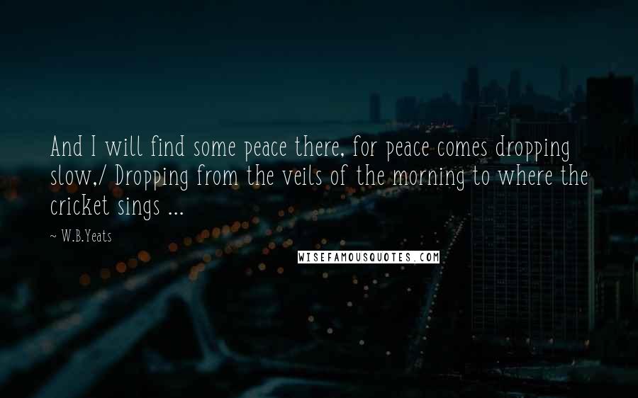 W.B.Yeats quotes: And I will find some peace there, for peace comes dropping slow,/ Dropping from the veils of the morning to where the cricket sings ...